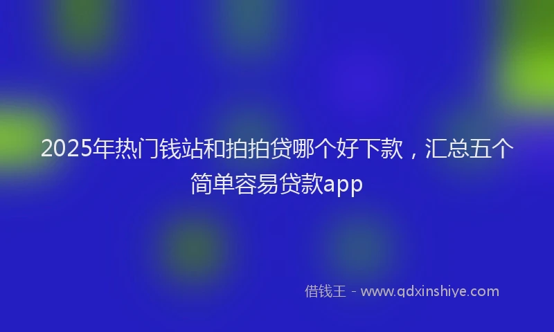 2025年热门钱站和拍拍贷哪个好下款，汇总五个简单容易贷款app