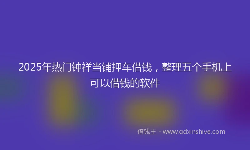 2025年热门钟祥当铺押车借钱，整理五个手机上可以借钱的软件
