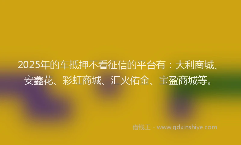 2025年的车抵押不看征信的平台有：大利商城、安鑫花、彩虹商城、汇火佑金、宝盈商城等。