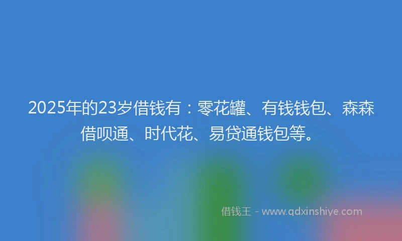 2025年的23岁借钱有：零花罐、有钱钱包、森森借呗通、时代花、易贷通钱包等。