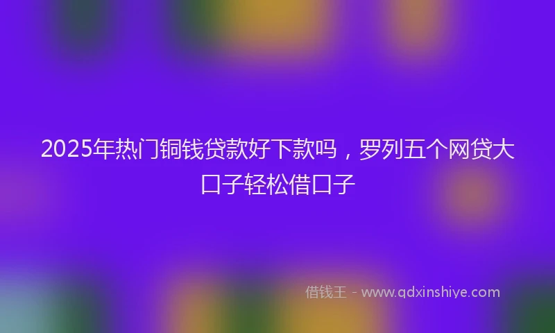 2025年热门铜钱贷款好下款吗，罗列五个网贷大口子轻松借口子