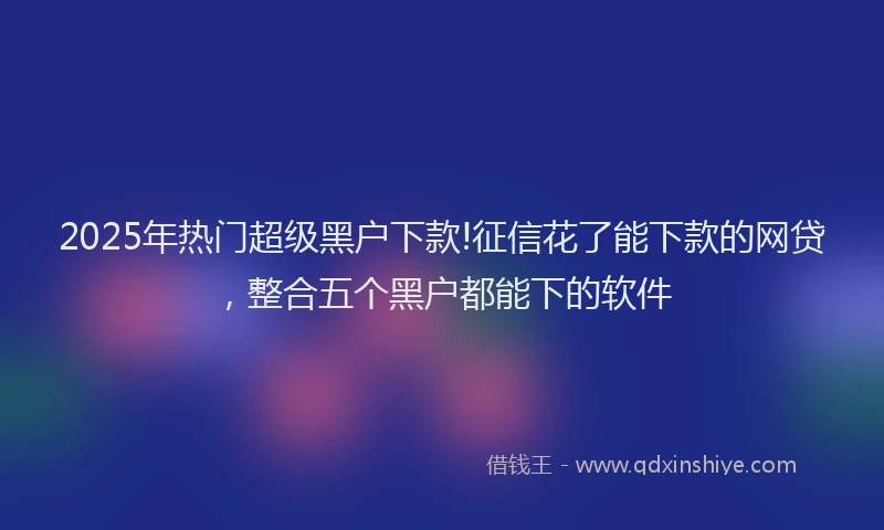 2025年热门超级黑户下款!征信花了能下款的网贷，整合五个黑户都能下的软件