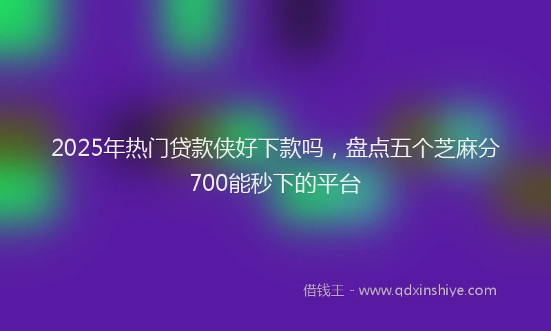 2025年热门贷款侠好下款吗，盘点五个芝麻分700能秒下的平台