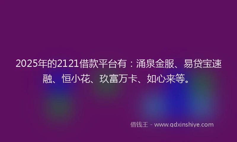 2025年的2121借款平台有：涌泉金服、易贷宝速融、恒小花、玖富万卡、如心来等。