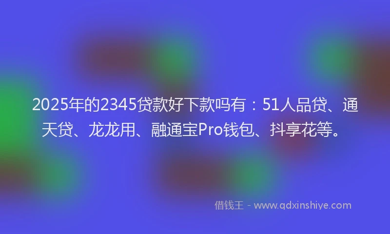 2025年的2345贷款好下款吗有：51人品贷、通天贷、龙龙用、融通宝Pro钱包、抖享花等。