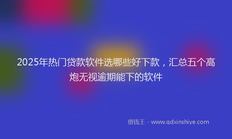 2025年热门贷款软件选哪些好下款，汇总五个高炮无视逾期能下的软件