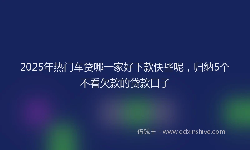 2025年热门车贷哪一家好下款快些呢，归纳5个不看欠款的贷款口子