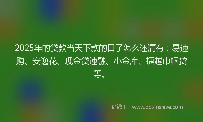 2025年的贷款当天下款的口子怎么还清有：易速购、安逸花、现金贷速融、小金库、捷越巾帼贷等。
