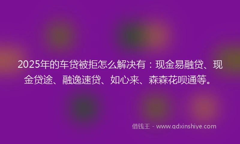 2025年的车贷被拒怎么解决有：现金易融贷、现金贷途、融逸速贷、如心来、森森花呗通等。