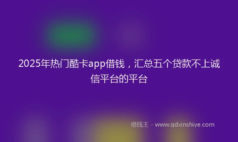 2025年热门酷卡app借钱，汇总五个贷款不上诚信平台的平台