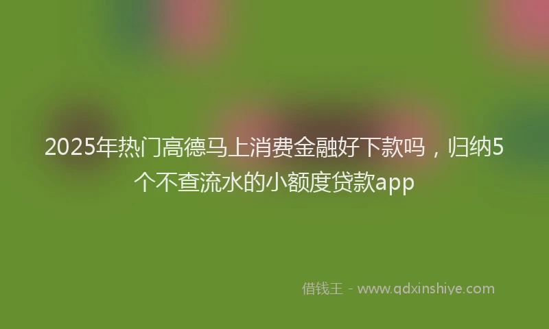 2025年热门高德马上消费金融好下款吗，归纳5个不查流水的小额度贷款app