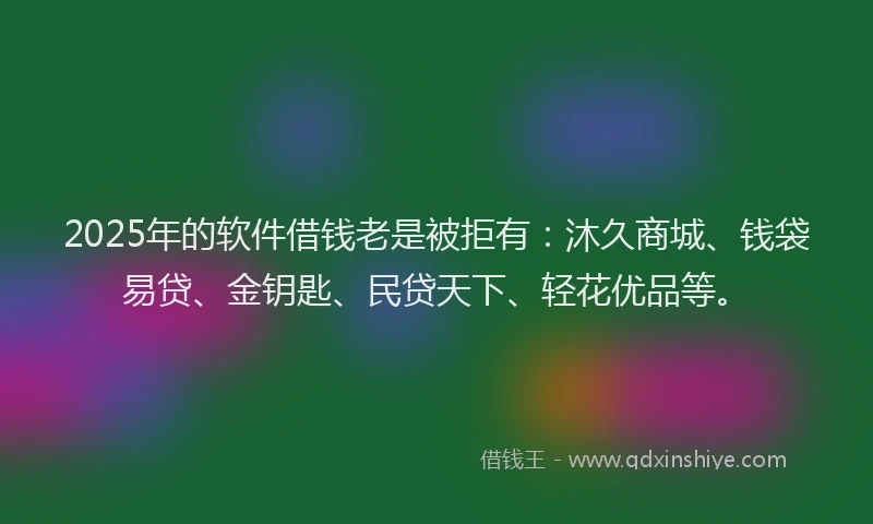 2025年的软件借钱老是被拒有：沐久商城、钱袋易贷、金钥匙、民贷天下、轻花优品等。