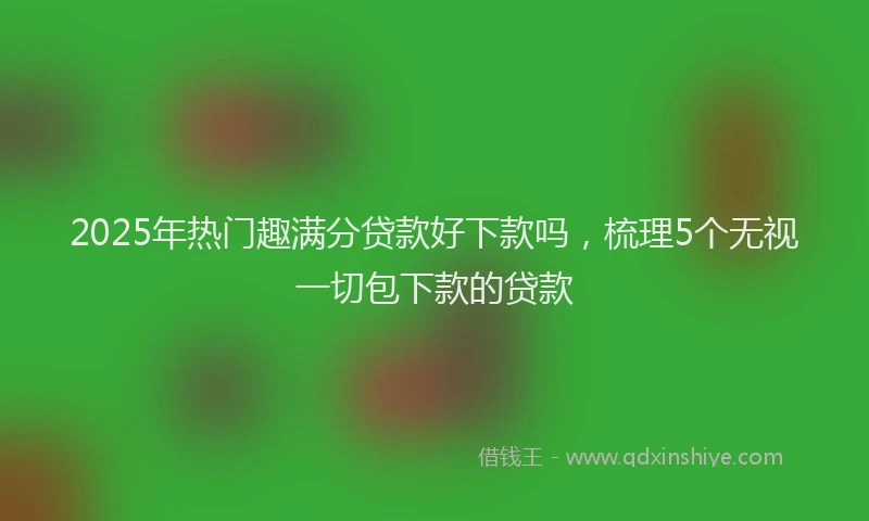 2025年热门趣满分贷款好下款吗，梳理5个无视一切包下款的贷款