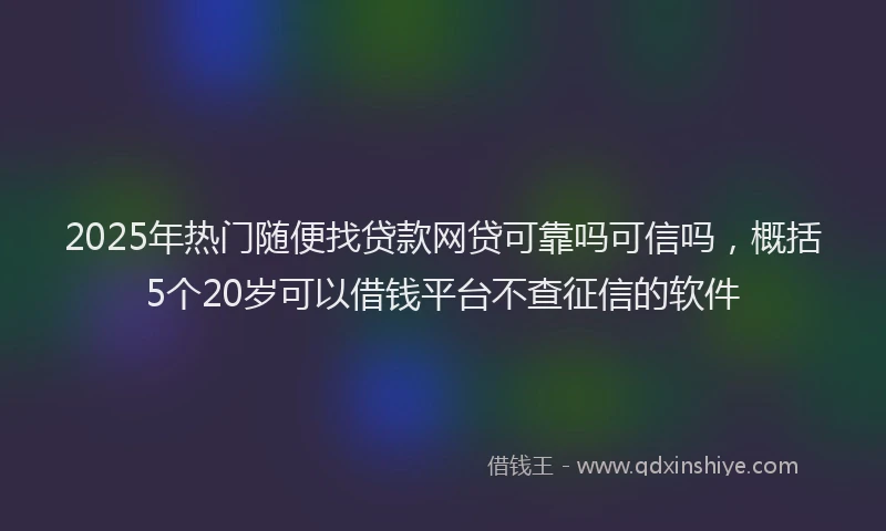 2025年热门随便找贷款网贷可靠吗可信吗，概括5个20岁可以借钱平台不查征信的软件