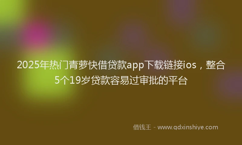 2025年热门青萝快借贷款app下载链接ios，整合5个19岁贷款容易过审批的平台