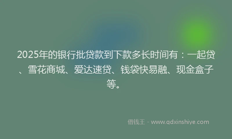 2025年的银行批贷款到下款多长时间有：一起贷、雪花商城、爱达速贷、钱袋快易融、现金盒子等。