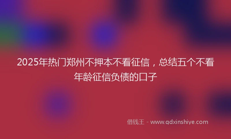 2025年热门郑州不押本不看征信，总结五个不看年龄征信负债的口子