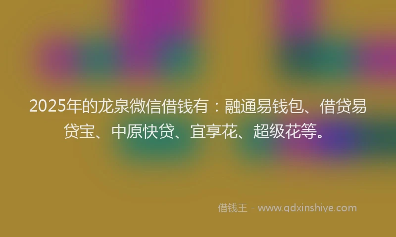 2025年的龙泉微信借钱有：融通易钱包、借贷易贷宝、中原快贷、宜享花、超级花等。