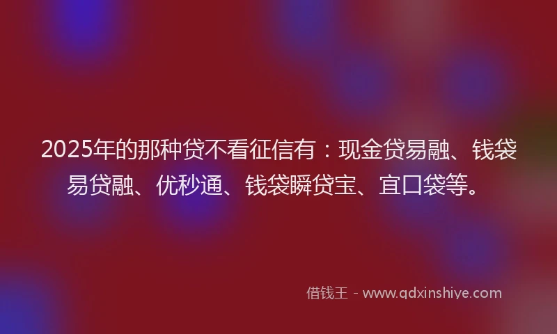 2025年的那种贷不看征信有：现金贷易融、钱袋易贷融、优秒通、钱袋瞬贷宝、宜口袋等。