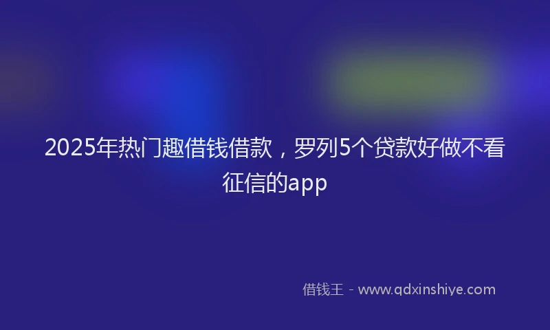 2025年热门趣借钱借款，罗列5个贷款好做不看征信的app