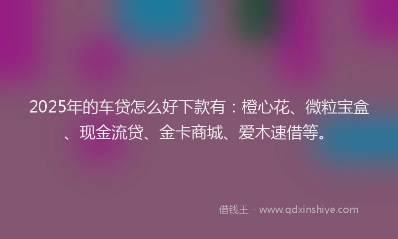 2025年的车贷怎么好下款有：橙心花、微粒宝盒、现金流贷、金卡商城、爱木速借等。
