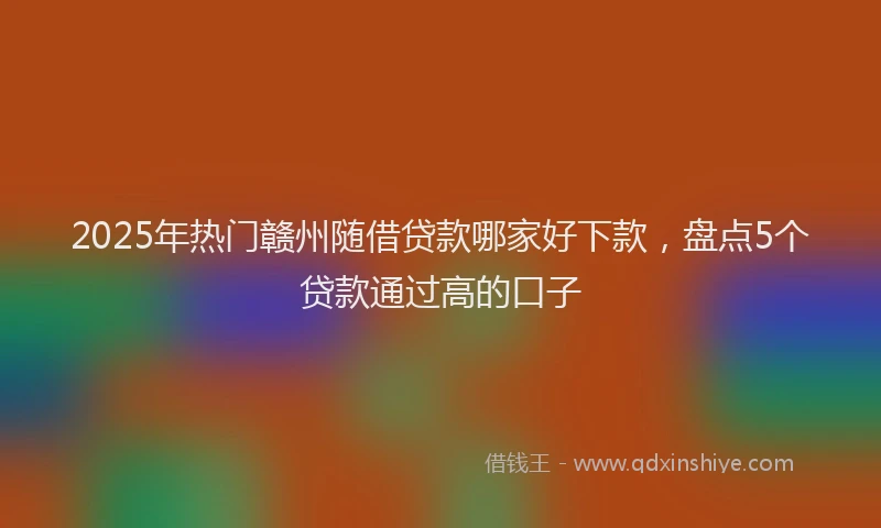 2025年热门赣州随借贷款哪家好下款，盘点5个贷款通过高的口子