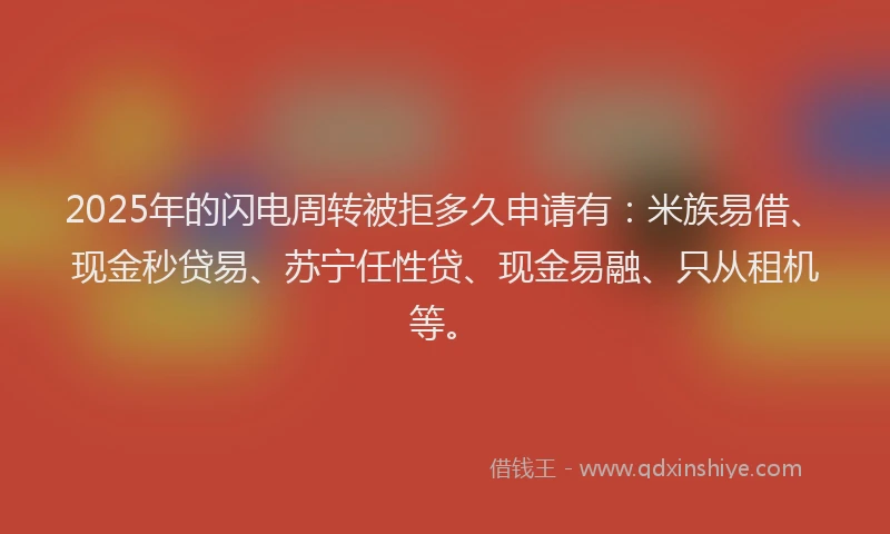 2025年的闪电周转被拒多久申请有：米族易借、现金秒贷易、苏宁任性贷、现金易融、只从租机等。