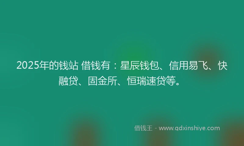 2025年的钱站 借钱有：星辰钱包、信用易飞、快融贷、固金所、恒瑞速贷等。
