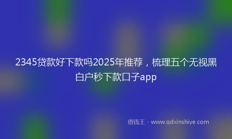 2345贷款好下款吗2025年推荐，梳理五个无视黑白户秒下款口子app
