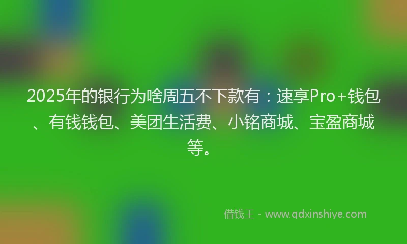 2025年的银行为啥周五不下款有：速享Pro+钱包、有钱钱包、美团生活费、小铭商城、宝盈商城等。