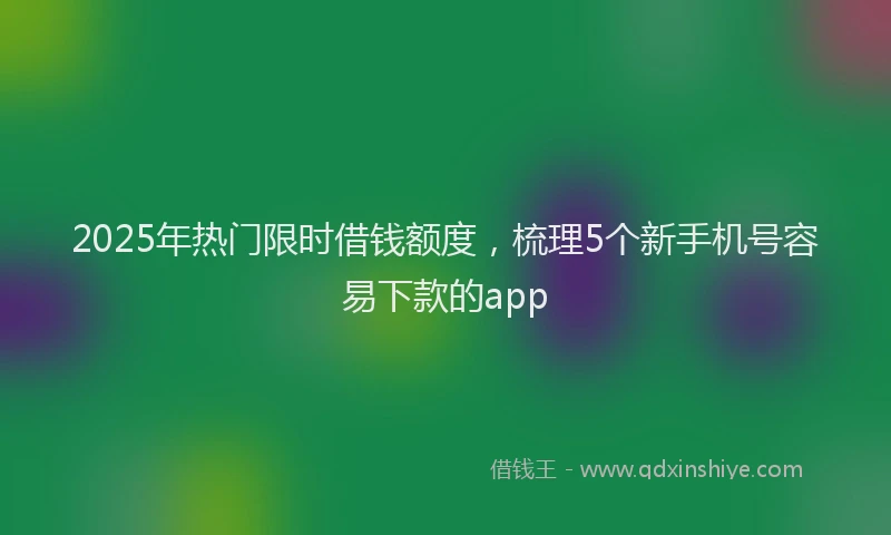 2025年热门限时借钱额度，梳理5个新手机号容易下款的app
