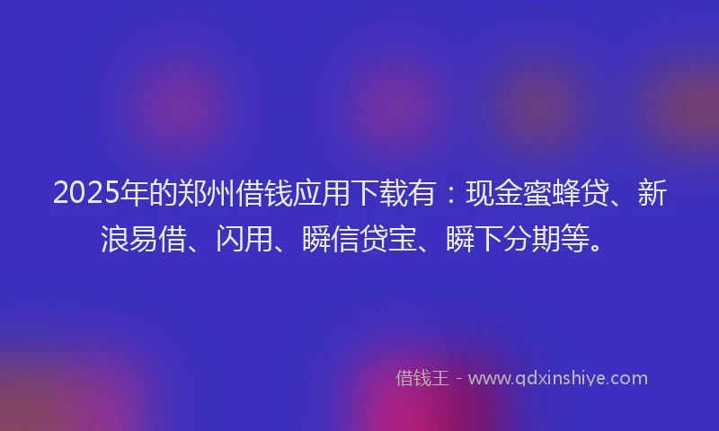 2025年的郑州借钱应用下载有：现金蜜蜂贷、新浪易借、闪用、瞬信贷宝、瞬下分期等。