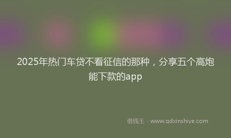 2025年热门车贷不看征信的那种，分享五个高炮能下款的app