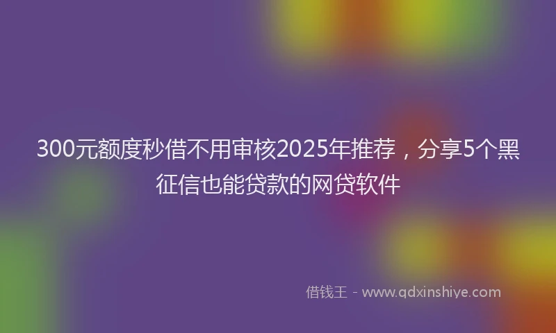 300元额度秒借不用审核2025年推荐，分享5个黑征信也能贷款的网贷软件