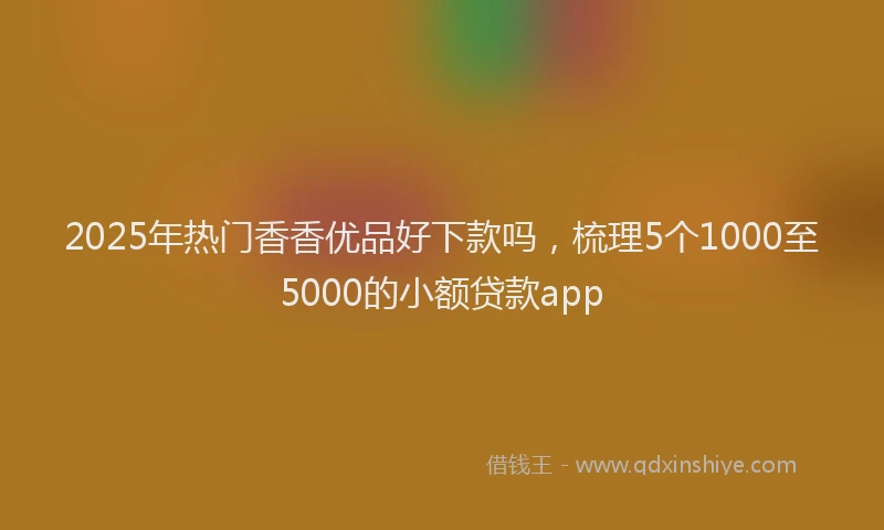 2025年热门香香优品好下款吗，梳理5个1000至5000的小额贷款app