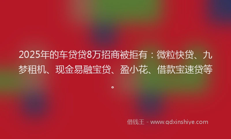 2025年的车贷贷8万招商被拒有：微粒快贷、九梦租机、现金易融宝贷、盈小花、借款宝速贷等。