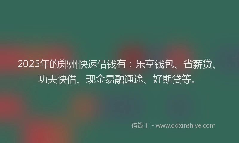 2025年的郑州快速借钱有：乐享钱包、省薪贷、功夫快借、现金易融通途、好期贷等。