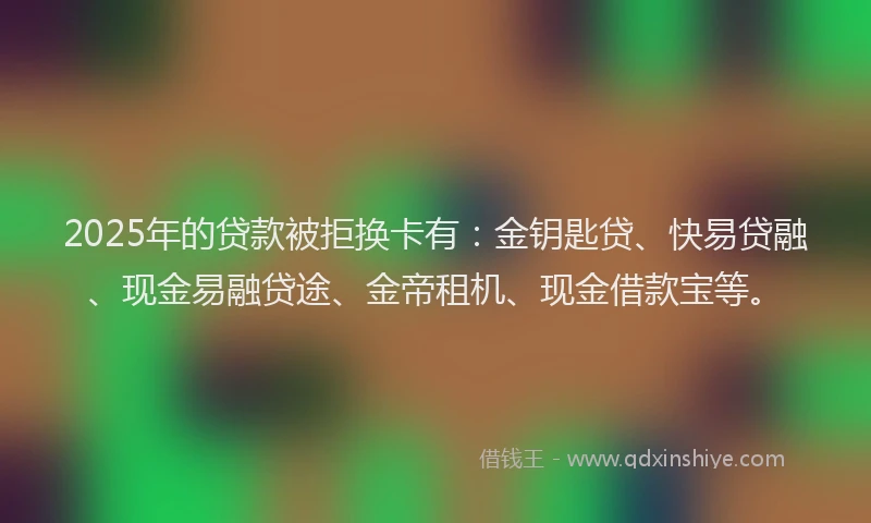 2025年的贷款被拒换卡有：金钥匙贷、快易贷融、现金易融贷途、金帝租机、现金借款宝等。