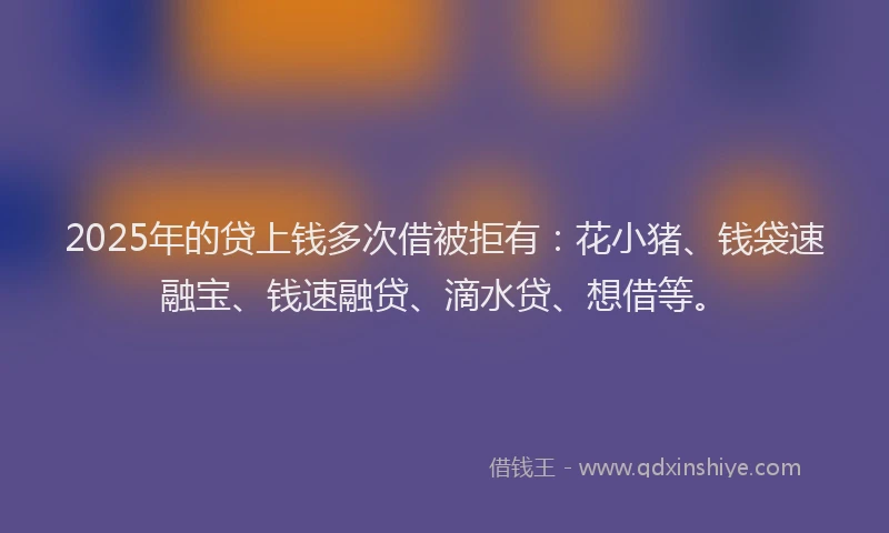 2025年的贷上钱多次借被拒有：花小猪、钱袋速融宝、钱速融贷、滴水贷、想借等。