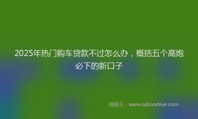 2025年热门购车贷款不过怎么办，概括五个高炮必下的新口子
