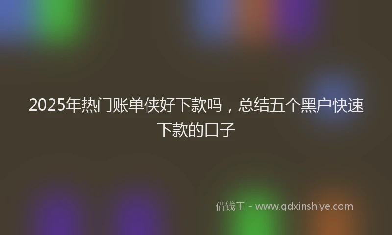 2025年热门账单侠好下款吗，总结五个黑户快速下款的口子