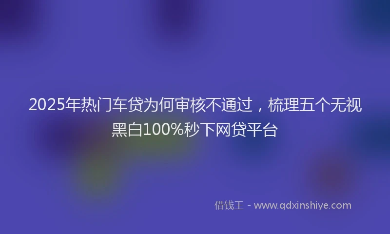 2025年热门车贷为何审核不通过，梳理五个无视黑白100%秒下网贷平台