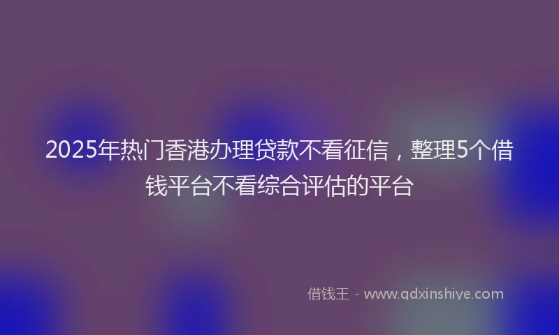 2025年热门香港办理贷款不看征信，整理5个借钱平台不看综合评估的平台