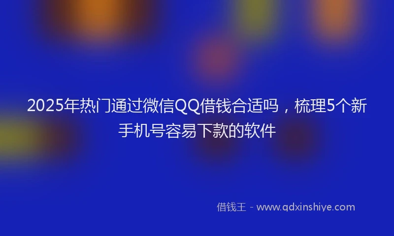 2025年热门通过微信QQ借钱合适吗，梳理5个新手机号容易下款的软件