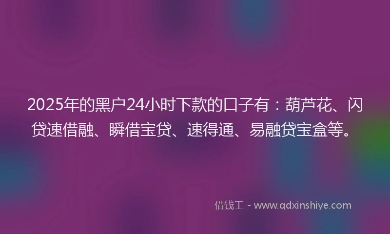2025年的黑户24小时下款的口子有：葫芦花、闪贷速借融、瞬借宝贷、速得通、易融贷宝盒等。