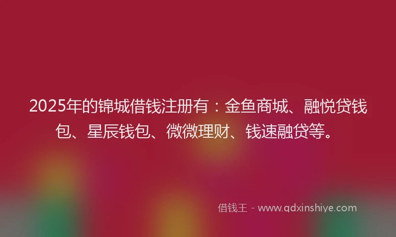 2025年的锦城借钱注册有：金鱼商城、融悦贷钱包、星辰钱包、微微理财、钱速融贷等。