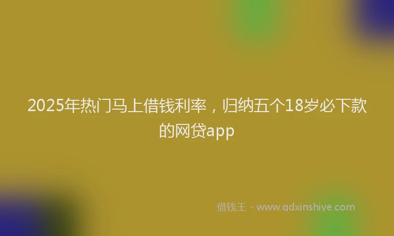 2025年热门马上借钱利率，归纳五个18岁必下款的网贷app