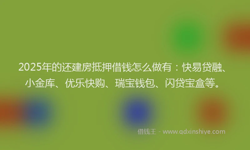 2025年的还建房抵押借钱怎么做有：快易贷融、小金库、优乐快购、瑞宝钱包、闪贷宝盒等。