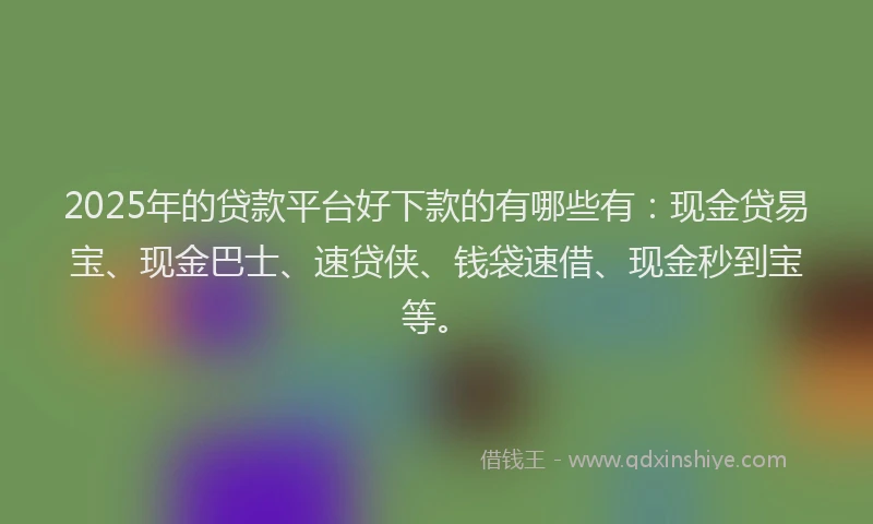 2025年的贷款平台好下款的有哪些有：现金贷易宝、现金巴士、速贷侠、钱袋速借、现金秒到宝等。