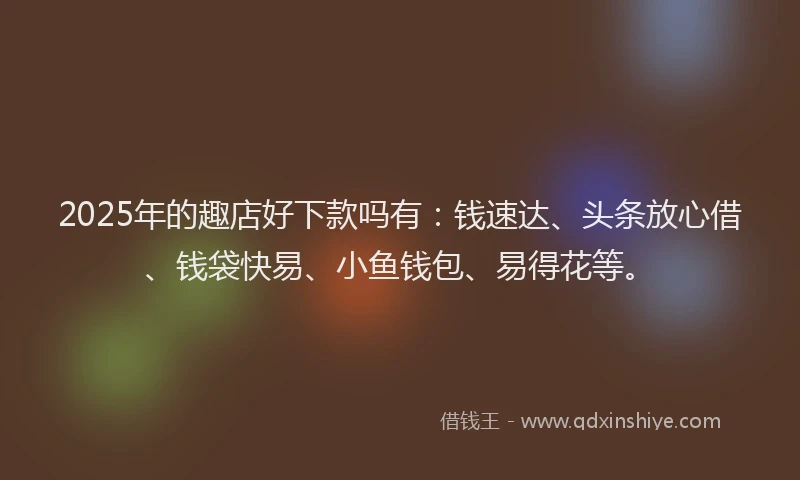 2025年的趣店好下款吗有：钱速达、头条放心借、钱袋快易、小鱼钱包、易得花等。